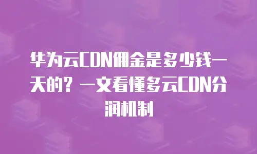 华为云CDN佣金是多少钱一天的？一文看懂多云CDN分润机制