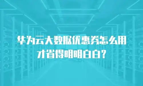 华为云大数据优惠券怎么用才省得明明白白？