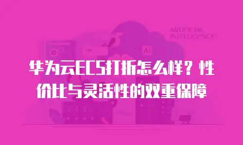 华为云ECS打折怎么样？性价比与灵活性的双重保障
