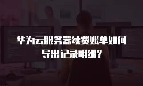 华为云服务器续费账单如何导出记录明细？
