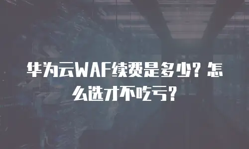 华为云WAF续费是多少？怎么选才不吃亏？