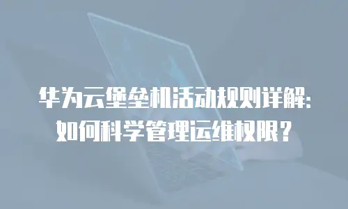 华为云堡垒机活动规则详解：如何科学管理运维权限？