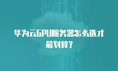华为云GPU服务器怎么选才最划算？
