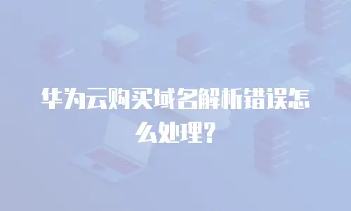 华为云购买域名解析错误怎么处理？