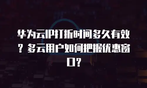 华为云IP打折时间多久有效？多云用户如何把握优惠窗口？