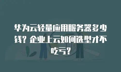 华为云轻量应用服务器多少钱？企业上云如何选型才不吃亏？