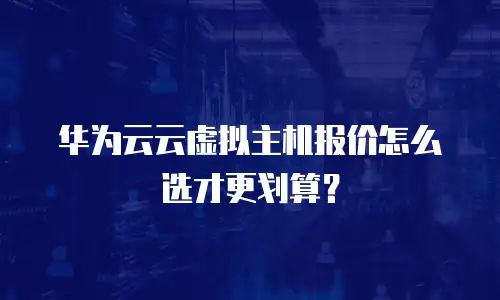 华为云云虚拟主机报价怎么选才更划算？