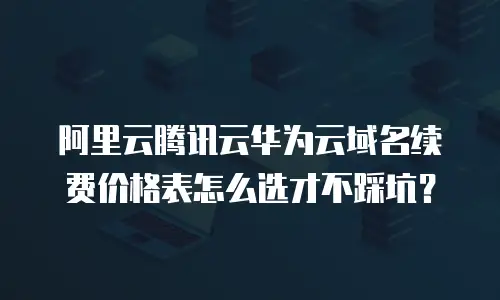 阿里云腾讯云华为云域名续费价格表怎么选才不踩坑？