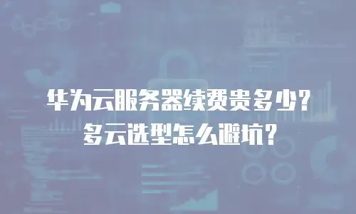 华为云服务器续费贵多少？多云选型怎么避坑？