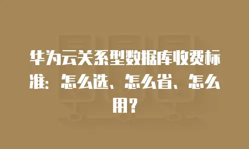 华为云关系型数据库收费标准：怎么选、怎么省、怎么用？
