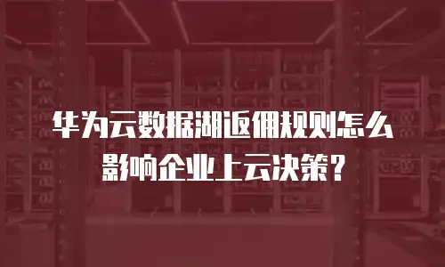 华为云数据湖返佣规则怎么影响企业上云决策？