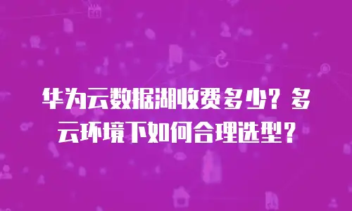 华为云数据湖收费多少？多云环境下如何合理选型？