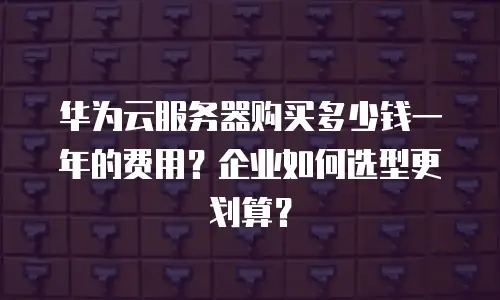 华为云服务器购买多少钱一年的费用？企业如何选型更划算？