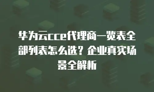 华为云cce代理商一览表全部列表怎么选？企业真实场景全解析