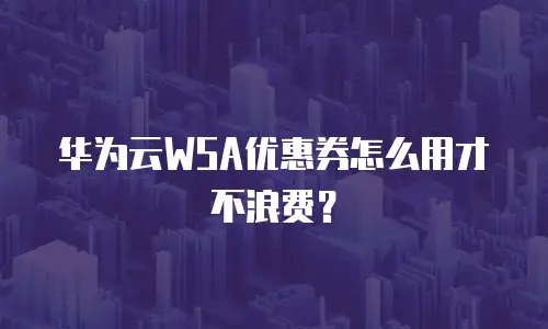 华为云WSA优惠券怎么用才不浪费？
