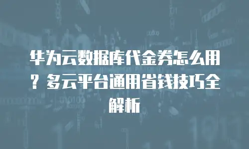 华为云数据库代金券怎么用？多云平台通用省钱技巧全解析