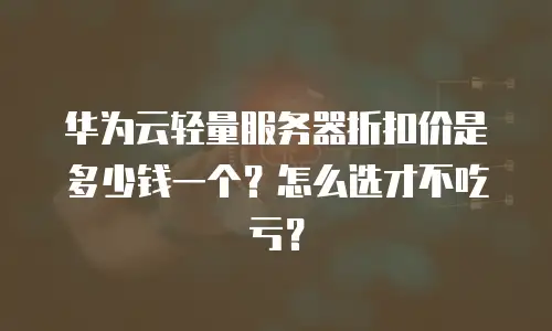 华为云轻量服务器折扣价是多少钱一个？怎么选才不吃亏？