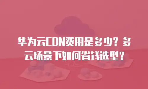 华为云CDN费用是多少？多云场景下如何省钱选型？
