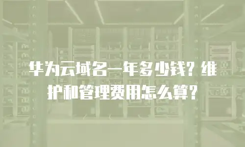 华为云域名一年多少钱？维护和管理费用怎么算？