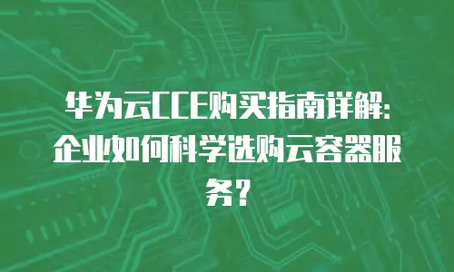 华为云CCE购买指南详解：企业如何科学选购云容器服务？