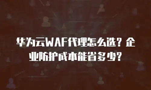 华为云WAF代理怎么选？企业防护成本能省多少？
