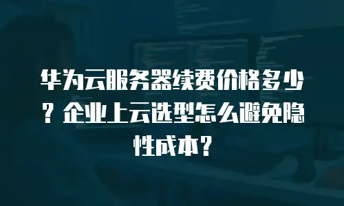 华为云服务器续费价格多少？企业上云选型怎么避免隐性成本？
