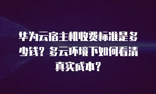 华为云宿主机收费标准是多少钱？多云环境下如何看清真实成本？