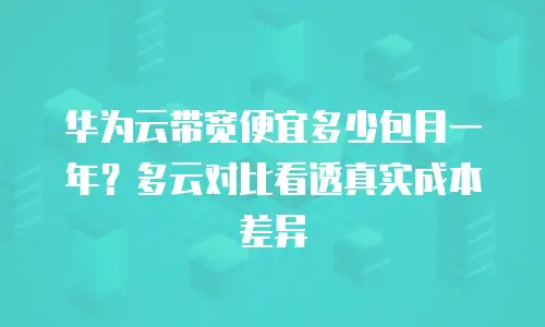 华为云带宽便宜多少包月一年？多云对比看透真实成本差异