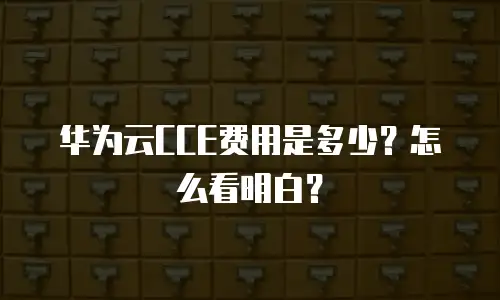 华为云CCE费用是多少？怎么看明白？