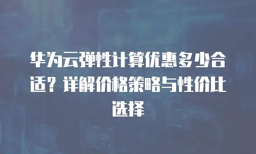 华为云弹性计算优惠多少合适？详解价格策略与性价比选择