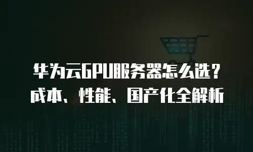 华为云GPU服务器怎么选？成本、性能、国产化全解析
