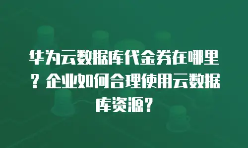 华为云数据库代金券在哪里？企业如何合理使用云数据库资源？