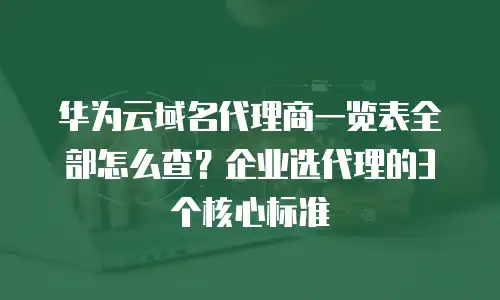华为云域名代理商一览表全部怎么查？企业选代理的3个核心标准