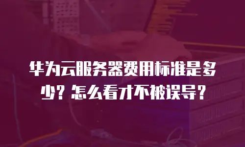 华为云服务器费用标准是多少？怎么看才不被误导？