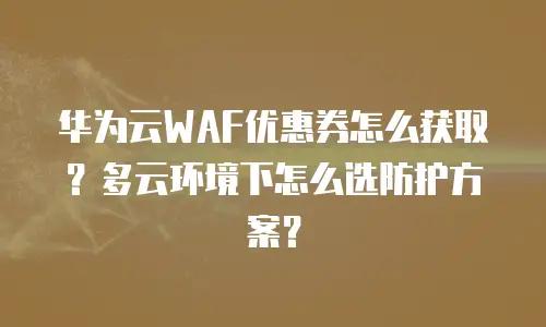 华为云WAF优惠券怎么获取？多云环境下怎么选防护方案？
