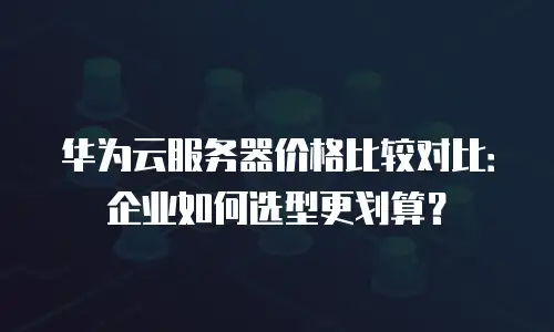 华为云服务器价格比较对比：企业如何选型更划算？