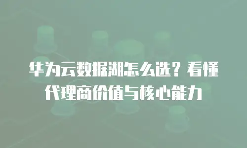 华为云数据湖怎么选？看懂代理商价值与核心能力