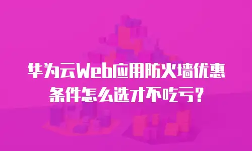 华为云Web应用防火墙优惠条件怎么选才不吃亏？