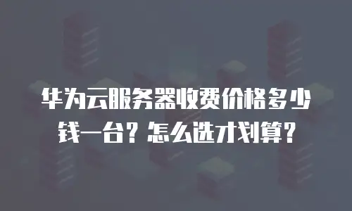 华为云服务器收费价格多少钱一台？怎么选才划算？