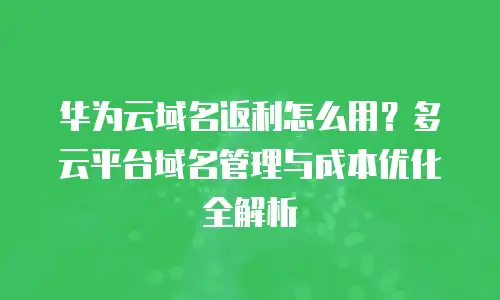 华为云域名返利怎么用？多云平台域名管理与成本优化全解析