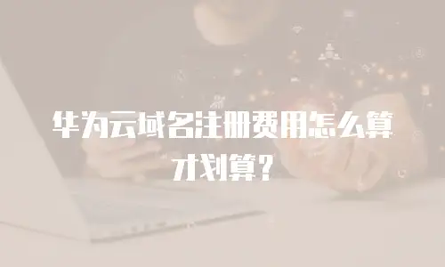 华为云域名注册费用怎么算才划算？