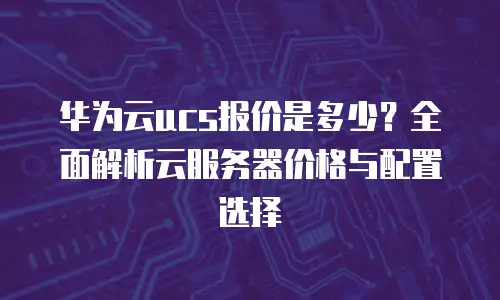 华为云ucs报价是多少？全面解析云服务器价格与配置选择