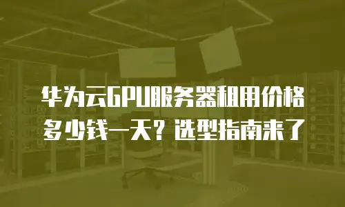 华为云GPU服务器租用价格多少钱一天？选型指南来了