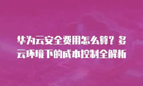 华为云安全费用怎么算？多云环境下的成本控制全解析