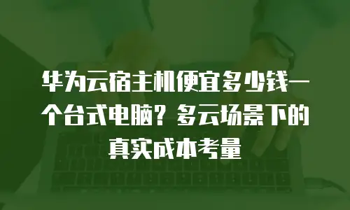 华为云宿主机便宜多少钱一个台式电脑？多云场景下的真实成本考量