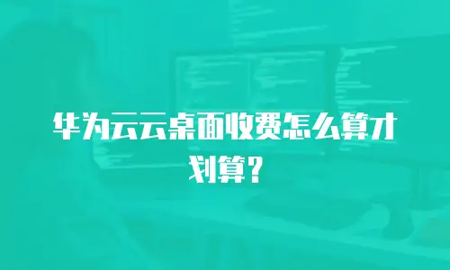 华为云云桌面收费怎么算才划算？