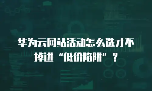 华为云网站活动怎么选才不掉进&ldquo;低价陷阱&rdquo;？