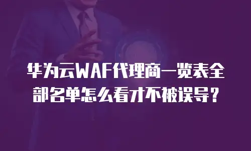 华为云WAF代理商一览表全部名单怎么看才不被误导？