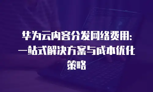 华为云内容分发网络费用：一站式解决方案与成本优化策略
