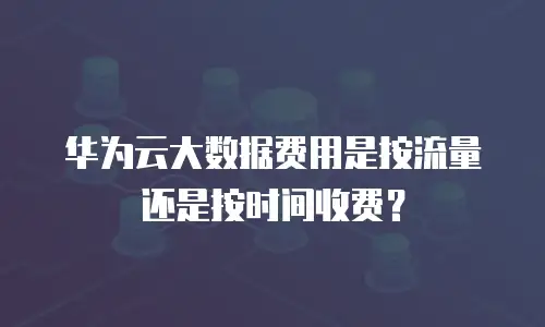 华为云大数据费用是按流量还是按时间收费？